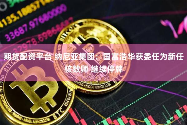 期货配资平台 纳尼亚集团：国富浩华获委任为新任核数师 继续停牌