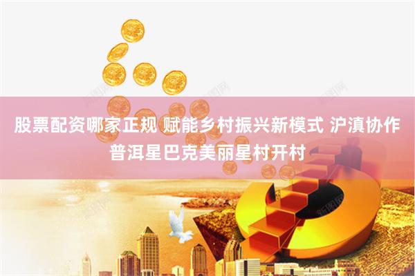 股票配资哪家正规 赋能乡村振兴新模式 沪滇协作普洱星巴克美丽星村开村