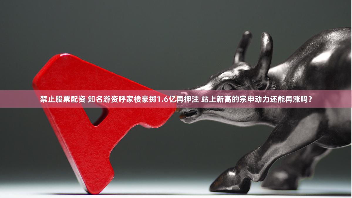 禁止股票配资 知名游资呼家楼豪掷1.6亿再押注 站上新高的宗申动力还能再涨吗？