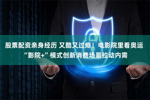 股票配资亲身经历 又酷又过瘾！电影院里看奥运 “影院+”模式创新消费场景拉动内需