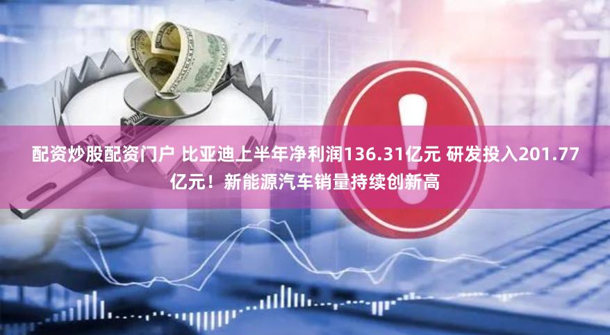 配资炒股配资门户 比亚迪上半年净利润136.31亿元 研发投入201.77亿元！新能源汽车销量持续创新高