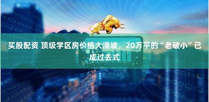 买股配资 顶级学区房价格大滑坡，20万平的“老破小”已成过去式