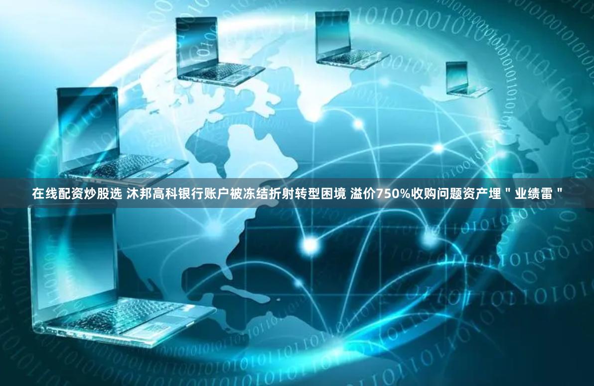 在线配资炒股选 沐邦高科银行账户被冻结折射转型困境 溢价750%收购问题资产埋＂业绩雷＂