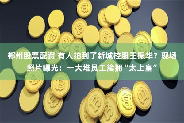 郴州股票配资 有人拍到了新城控股王振华？现场照片曝光：一大堆员工簇拥“太上皇”