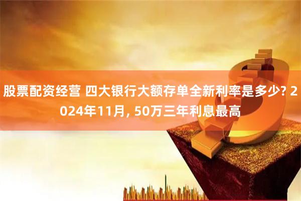 股票配资经营 四大银行大额存单全新利率是多少? 2024年11月, 50万三年利息最高