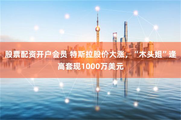股票配资开户会员 特斯拉股价大涨，“木头姐”逢高套现1000万美元