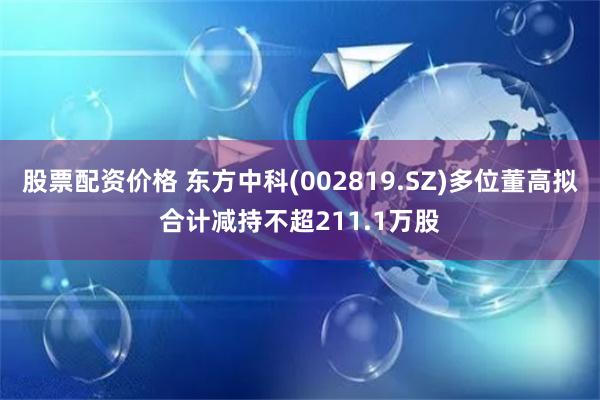 股票配资价格 东方中科(002819.SZ)多位董高拟合计减持不超211.1万股