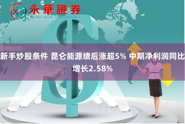 新手炒股条件 昆仑能源绩后涨超5% 中期净利润同比增长2.58%