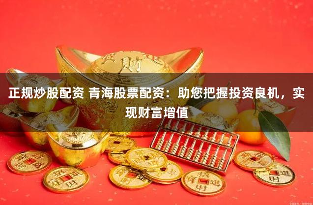 正规炒股配资 青海股票配资：助您把握投资良机，实现财富增值