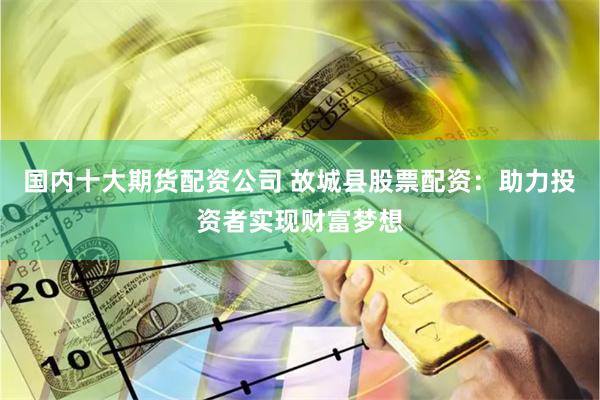 国内十大期货配资公司 故城县股票配资：助力投资者实现财富梦想