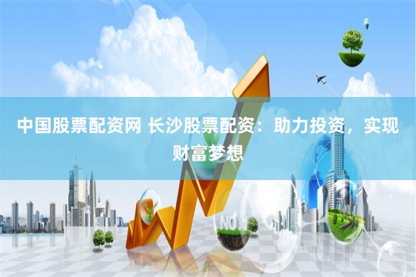 中国股票配资网 长沙股票配资：助力投资，实现财富梦想