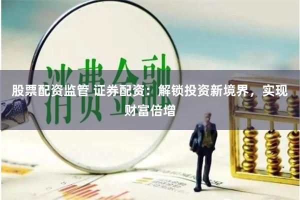 股票配资监管 证券配资：解锁投资新境界，实现财富倍增
