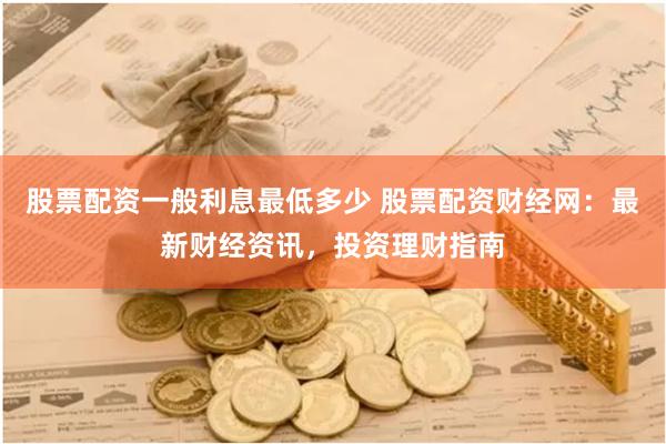 股票配资一般利息最低多少 股票配资财经网：最新财经资讯，投资理财指南