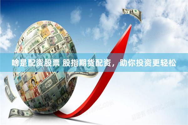 啥是配资股票 股指期货配资，助你投资更轻松