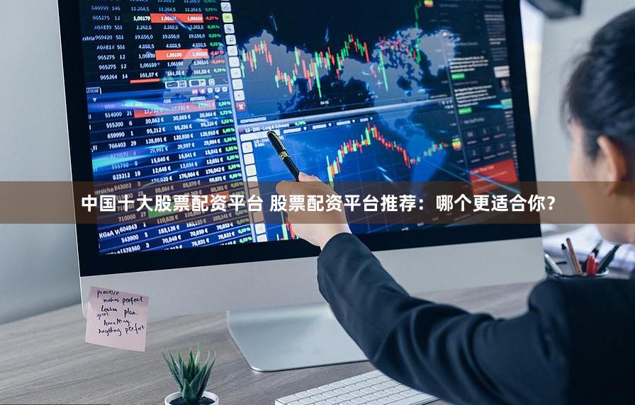 中国十大股票配资平台 股票配资平台推荐：哪个更适合你？