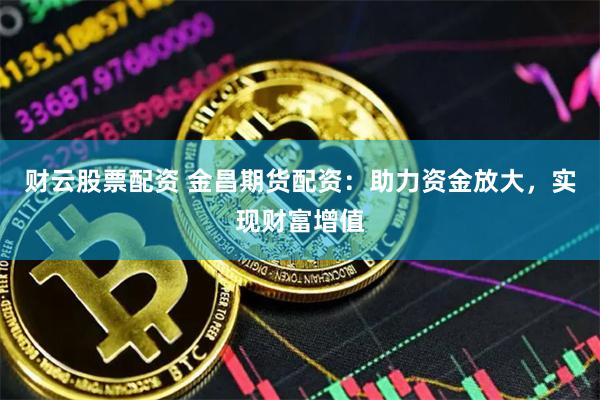 财云股票配资 金昌期货配资：助力资金放大，实现财富增值