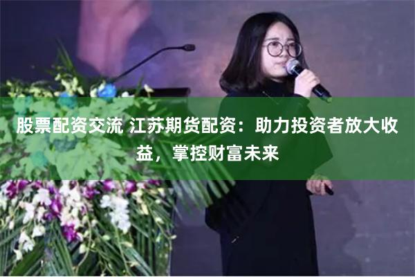 股票配资交流 江苏期货配资：助力投资者放大收益，掌控财富未来