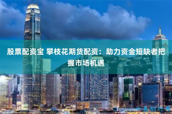 股票配资宝 攀枝花期货配资：助力资金短缺者把握市场机遇