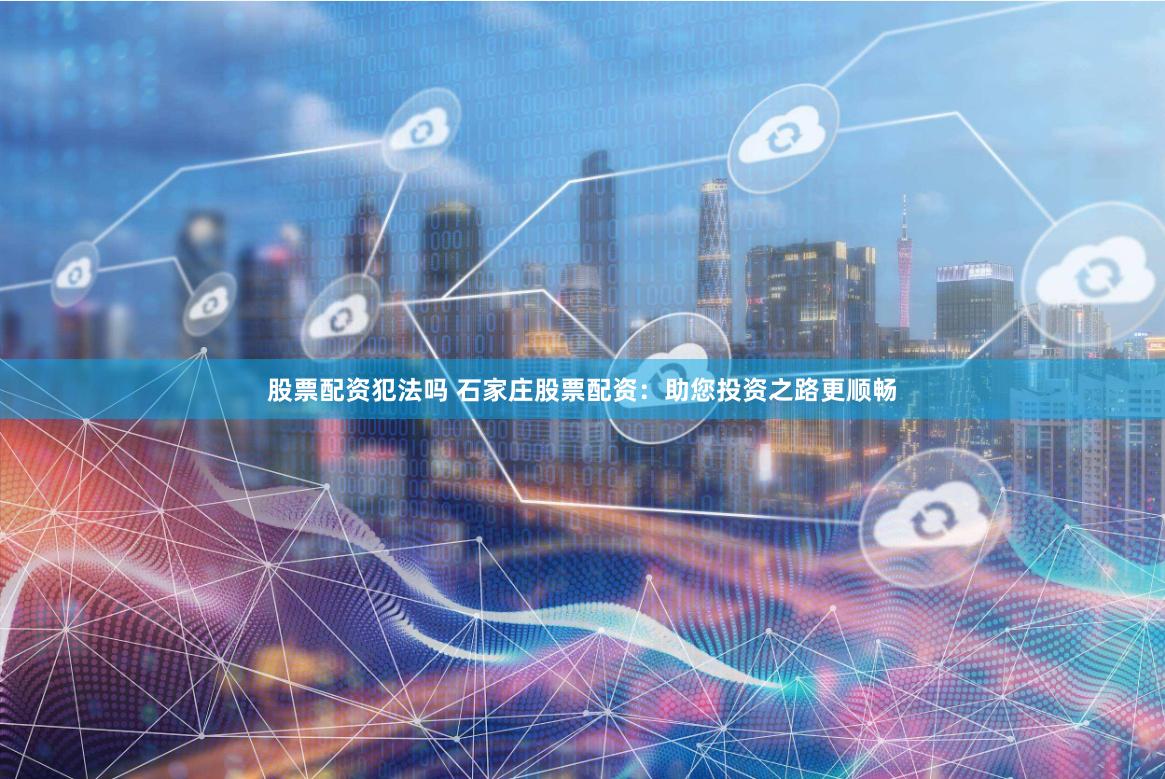 股票配资犯法吗 石家庄股票配资：助您投资之路更顺畅