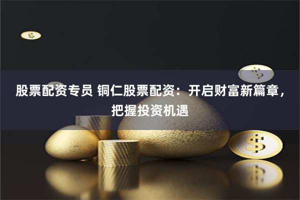 股票配资专员 铜仁股票配资：开启财富新篇章，把握投资机遇