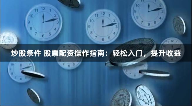 炒股条件 股票配资操作指南：轻松入门，提升收益