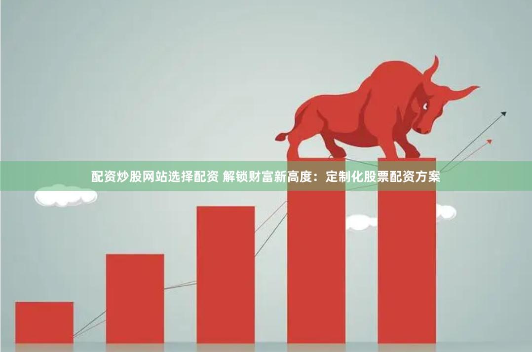 配资炒股网站选择配资 解锁财富新高度：定制化股票配资方案