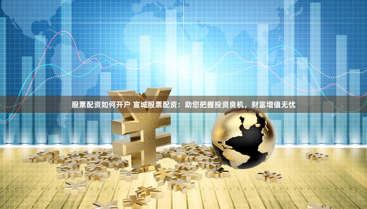 股票配资如何开户 宣城股票配资：助您把握投资良机，财富增值无忧