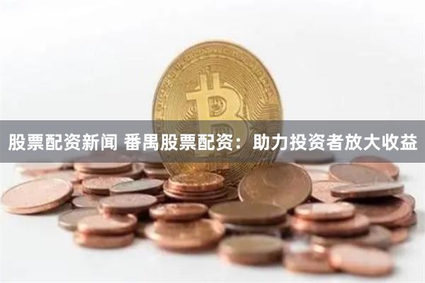 股票配资新闻 番禺股票配资：助力投资者放大收益