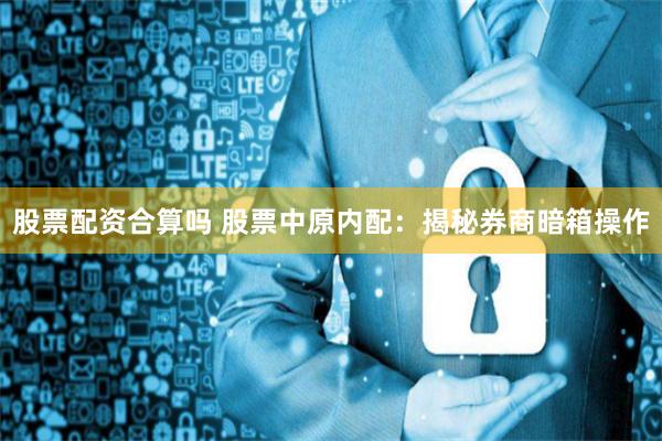 股票配资合算吗 股票中原内配：揭秘券商暗箱操作