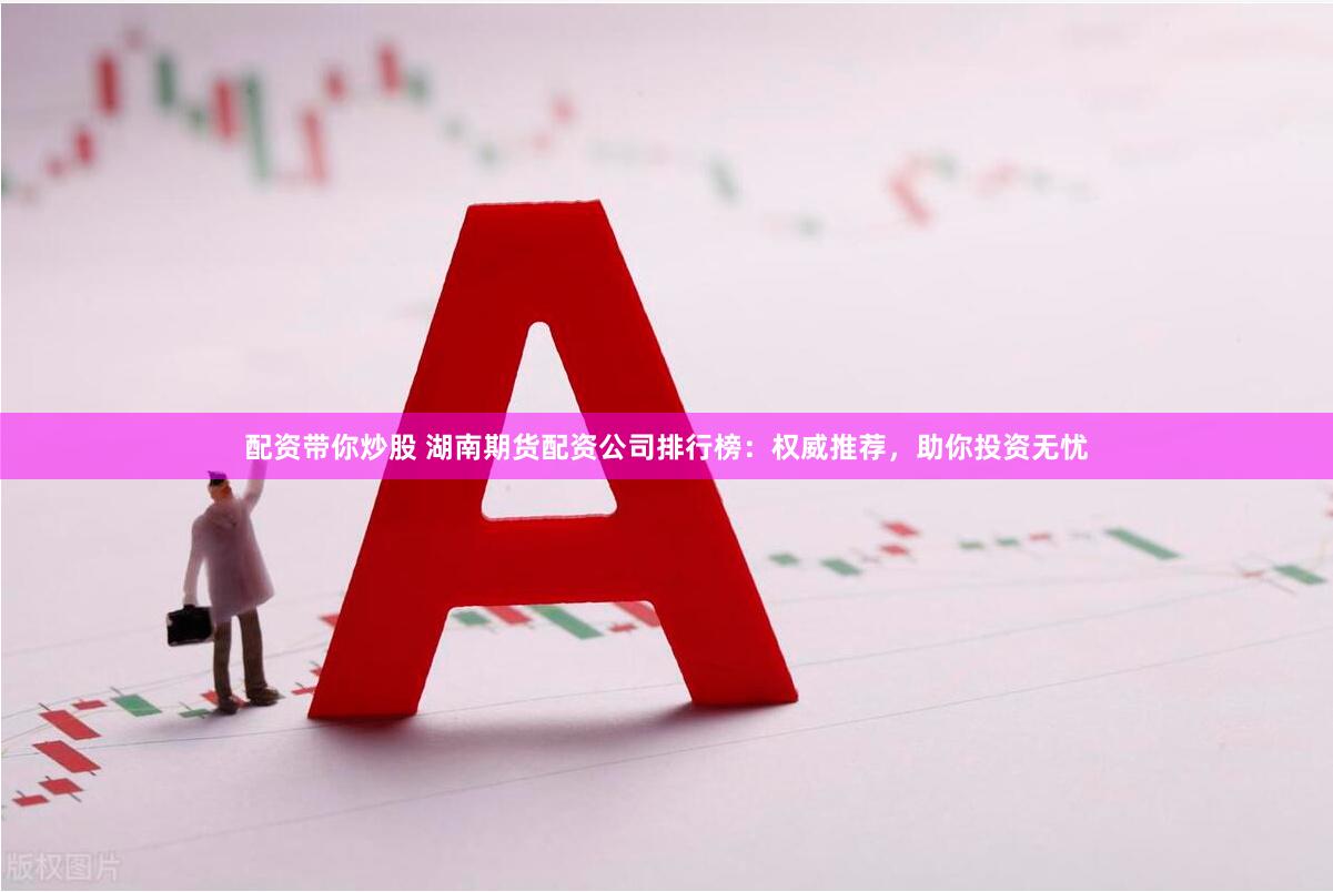 配资带你炒股 湖南期货配资公司排行榜：权威推荐，助你投资无忧