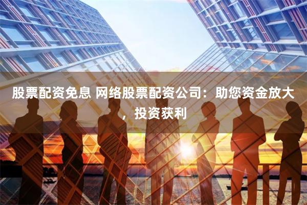 股票配资免息 网络股票配资公司：助您资金放大，投资获利