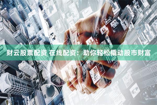 财云股票配资 在线配资：助你轻松撬动股市财富