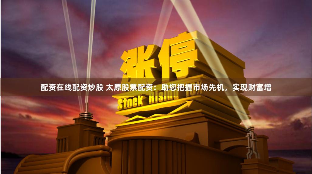 配资在线配资炒股 太原股票配资：助您把握市场先机，实现财富增