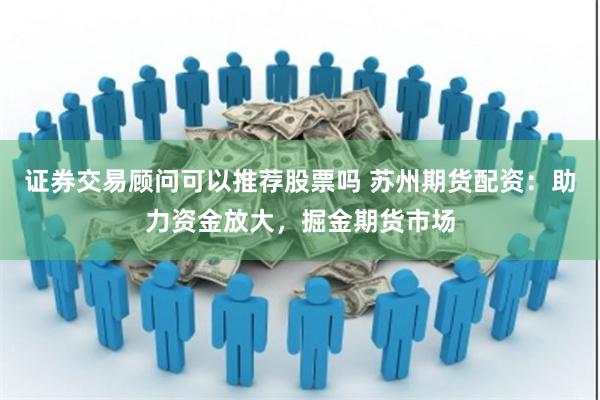 证券交易顾问可以推荐股票吗 苏州期货配资：助力资金放大，掘金期货市场
