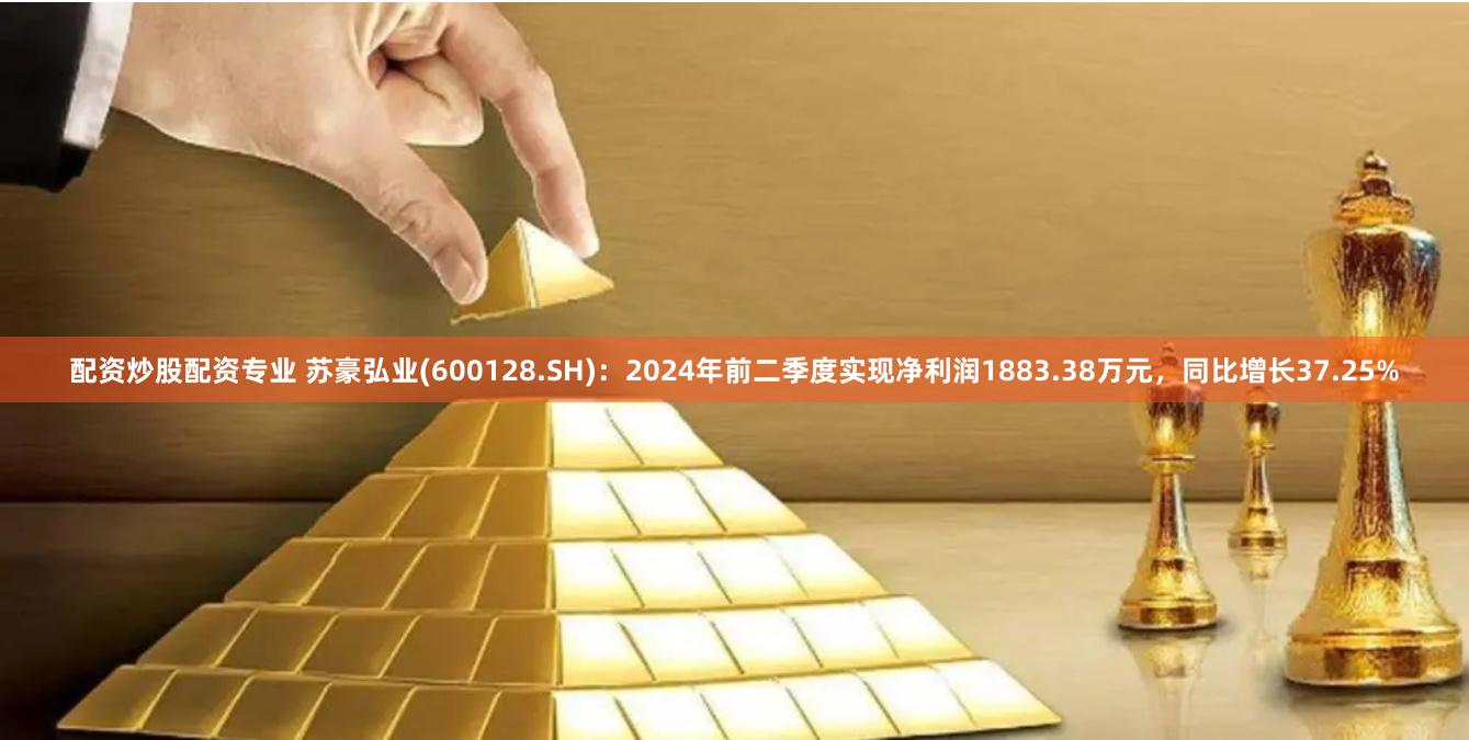 配资炒股配资专业 苏豪弘业(600128.SH)：2024年前二季度实现净利润1883.38万元，同比增长37.25%