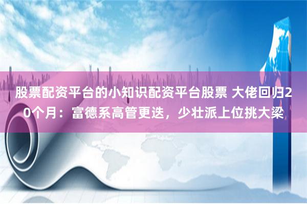 股票配资平台的小知识配资平台股票 大佬回归20个月：富德系高管更迭，少壮派上位挑大梁