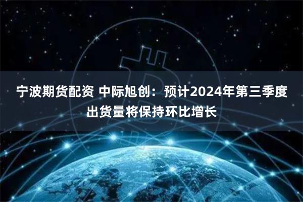 宁波期货配资 中际旭创：预计2024年第三季度出货量将保持环比增长