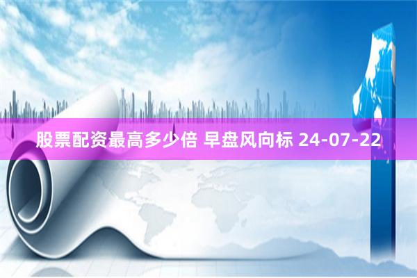 股票配资最高多少倍 早盘风向标 24-07-22