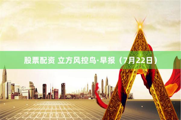股票配资 立方风控鸟·早报（7月22日）