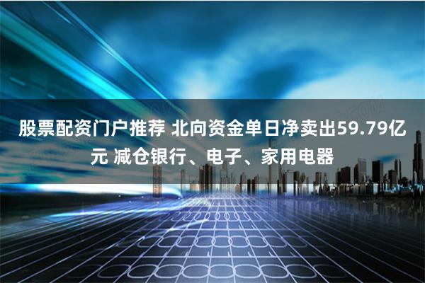股票配资门户推荐 北向资金单日净卖出59.79亿元 减仓银行、电子、家用电器