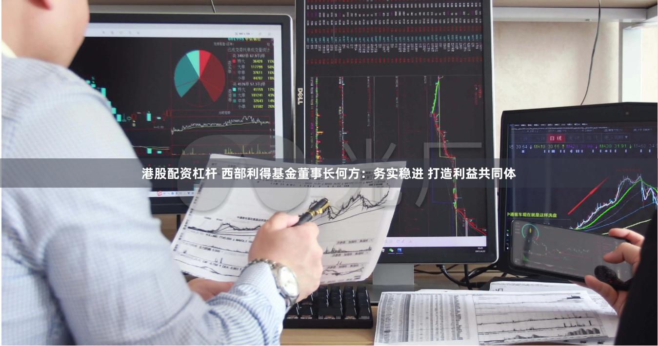 港股配资杠杆 西部利得基金董事长何方：务实稳进 打造利益共同体