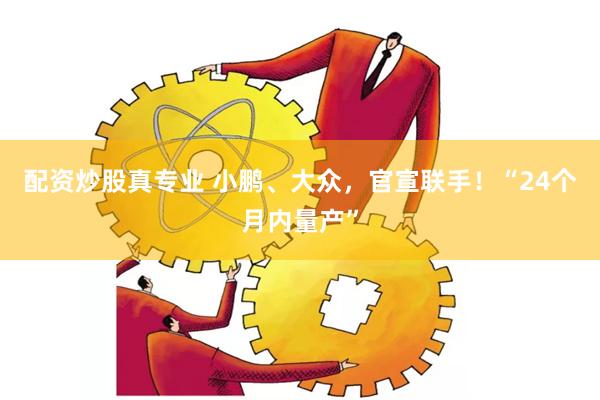 配资炒股真专业 小鹏、大众，官宣联手！“24个月内量产”