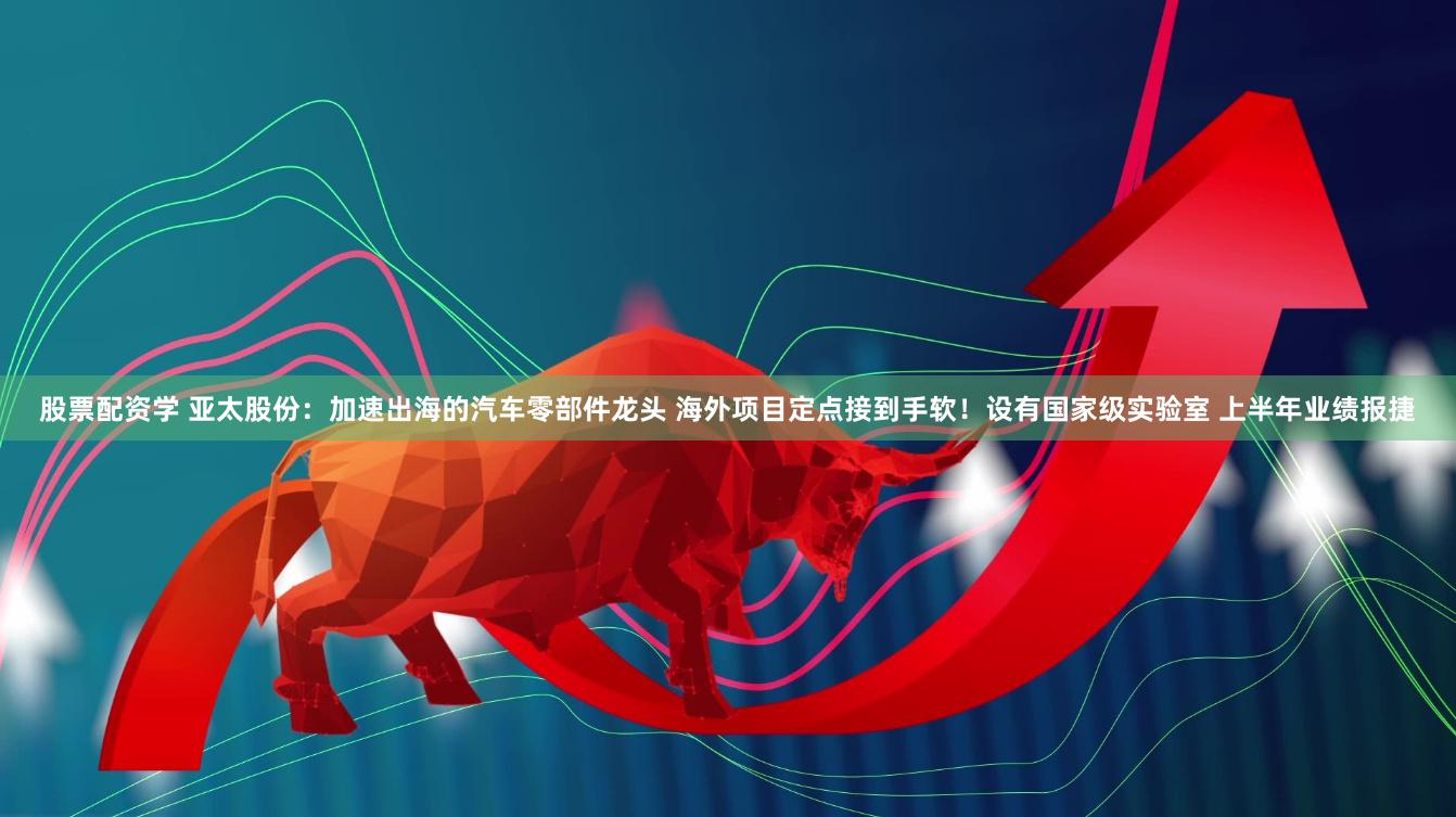 股票配资学 亚太股份：加速出海的汽车零部件龙头 海外项目定点接到手软！设有国家级实验室 上半年业绩报捷