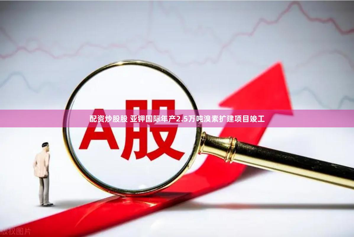 配资炒股股 亚钾国际年产2.5万吨溴素扩建项目竣工