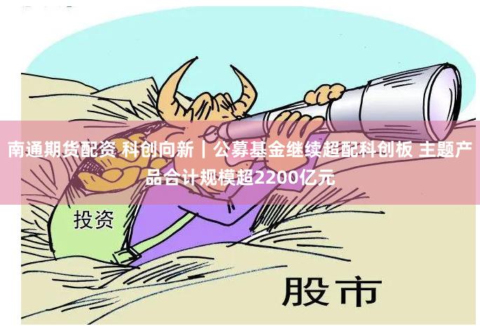 南通期货配资 科创向新｜公募基金继续超配科创板 主题产品合计规模超2200亿元