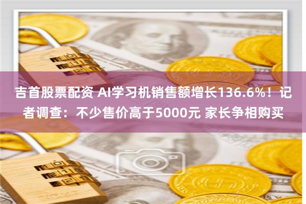 吉首股票配资 AI学习机销售额增长136.6%！记者调查：不少售价高于5000元 家长争相购买