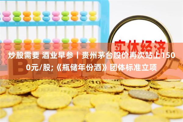 炒股需要 酒业早参丨贵州茅台股价再次站上1500元/股;《瓶储年份酒》团体标准立项