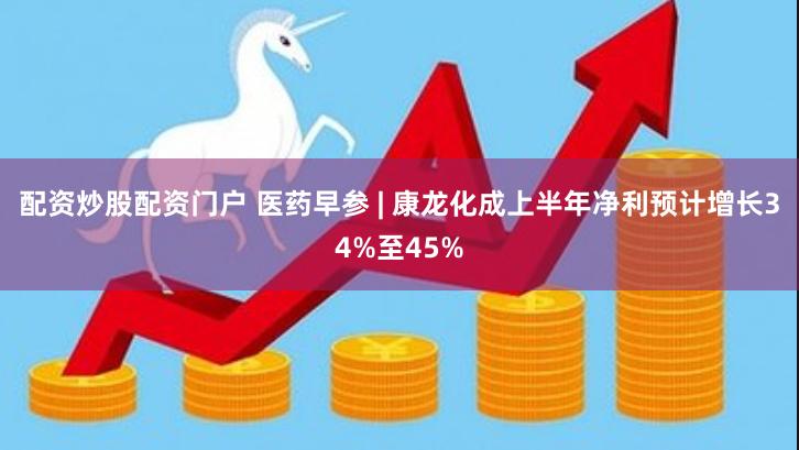 配资炒股配资门户 医药早参 | 康龙化成上半年净利预计增长34%至45%