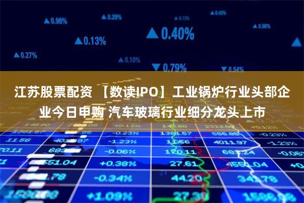 江苏股票配资 【数读IPO】工业锅炉行业头部企业今日申购 汽车玻璃行业细分龙头上市
