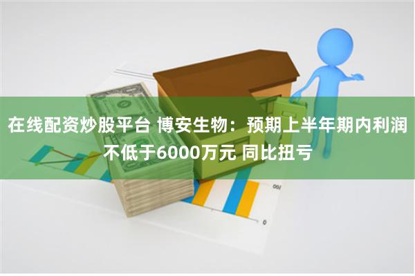 在线配资炒股平台 博安生物：预期上半年期内利润不低于6000万元 同比扭亏